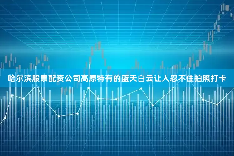 哈尔滨股票配资公司高原特有的蓝天白云让人忍不住拍照打卡