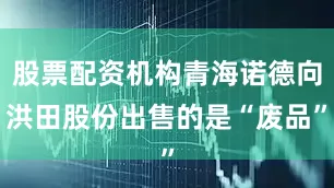 股票配资机构青海诺德向洪田股份出售的是“废品”