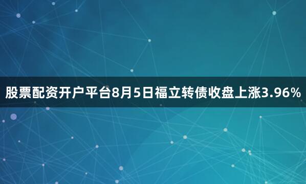 股票配资开户平台8月5日福立转债收盘上涨3.96%